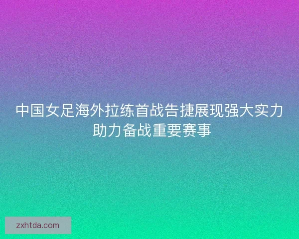 中国女足海外拉练首战告捷展现强大实力 助力备战重要赛事