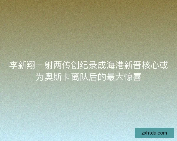 李新翔一射两传创纪录成海港新晋核心或为奥斯卡离队后的最大惊喜